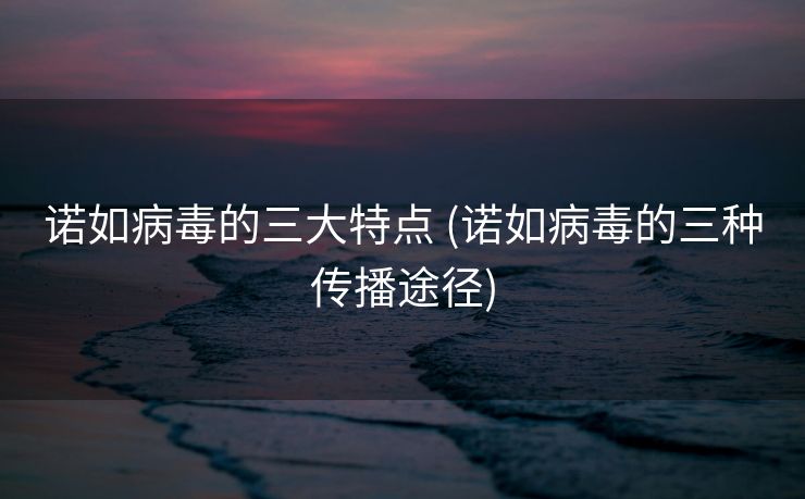 诺如病毒的三大特点 (诺如病毒的三种传播途径)