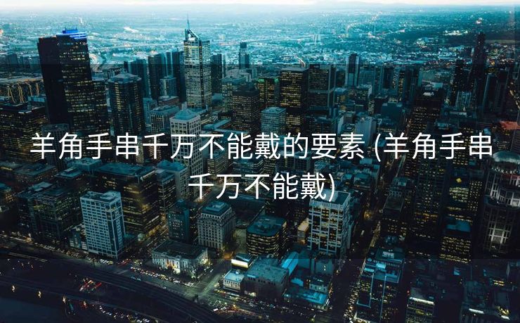 羊角手串千万不能戴的要素 (羊角手串千万不能戴)