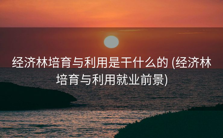 经济林培育与利用是干什么的 (经济林培育与利用就业前景)