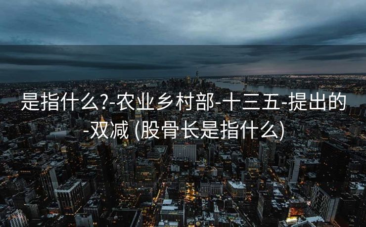 是指什么?-农业乡村部-十三五-提出的-双减 (股骨长是指什么)