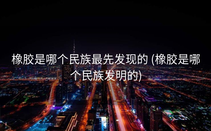 橡胶是哪个民族最先发现的 (橡胶是哪个民族发明的)