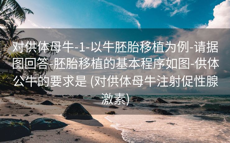 对供体母牛-1-以牛胚胎移植为例-请据图回答-胚胎移植的基本程序如图-供体公牛的要求是 (对供体母牛注射促性腺激素)