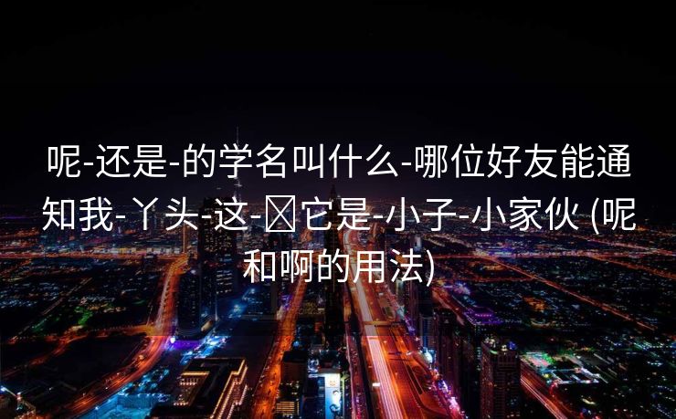 呢-还是-的学名叫什么-哪位好友能通知我-丫头-这-​它是-小子-小家伙 (呢和啊的用法)