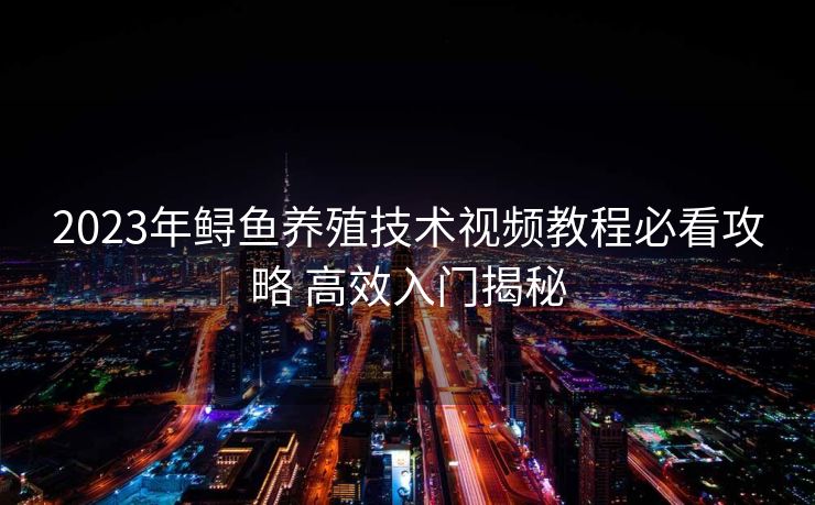 2023年鲟鱼养殖技术视频教程必看攻略 高效入门揭秘 2023年鲟鱼养殖技术视频教程必看攻略 高效入门揭秘