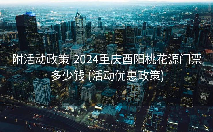 附活动政策-2024重庆酉阳桃花源门票多少钱 (活动优惠政策)