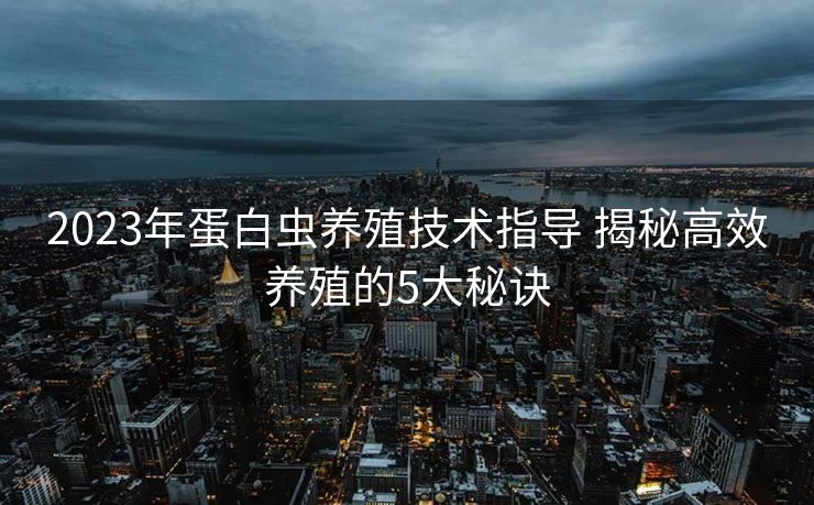 2023年蛋白虫养殖技术指导 揭秘高效养殖的5大秘诀