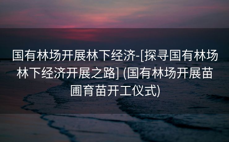 国有林场开展林下经济-[探寻国有林场林下经济开展之路] (国有林场开展苗圃育苗开工仪式)