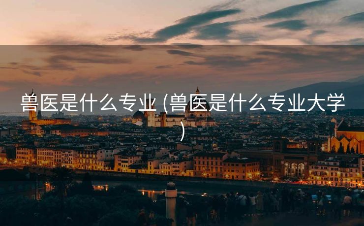 兽医是什么专业 (兽医是什么专业大学)