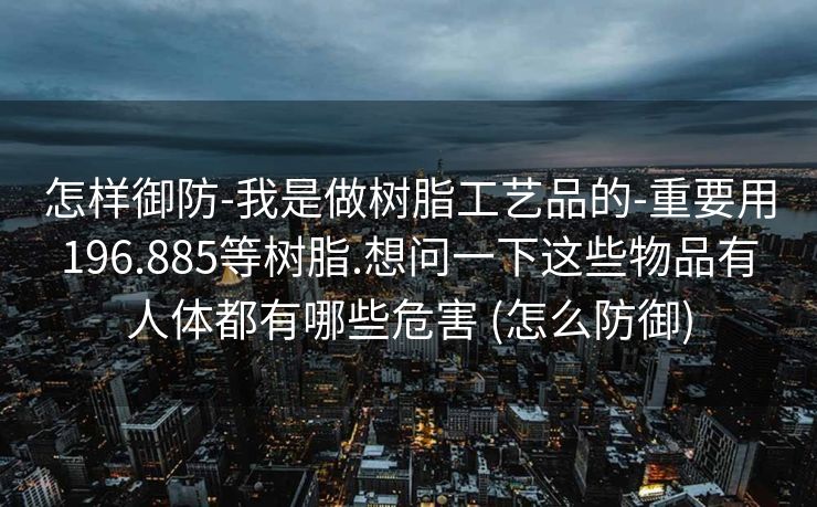怎样御防-我是做树脂工艺品的-重要用196.885等树脂.想问一下这些物品有人体都有哪些危害 (怎么防御)