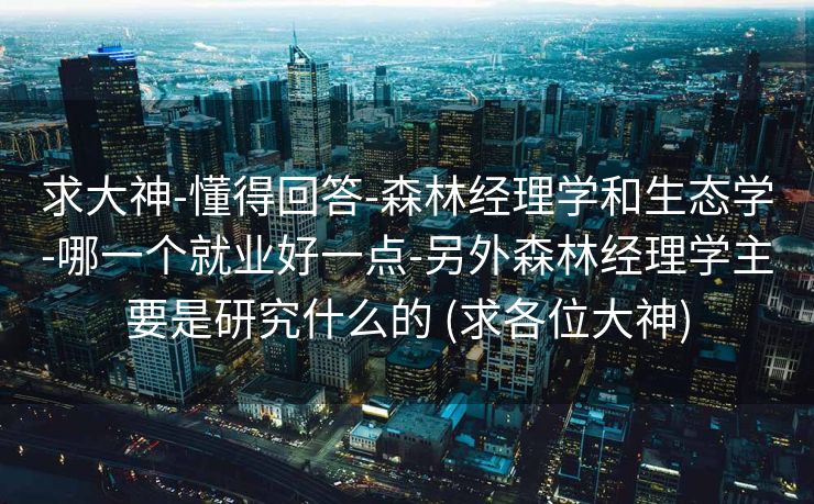 求大神-懂得回答-森林经理学和生态学-哪一个就业好一点-另外森林经理学主要是研究什么的 (求各位大神)