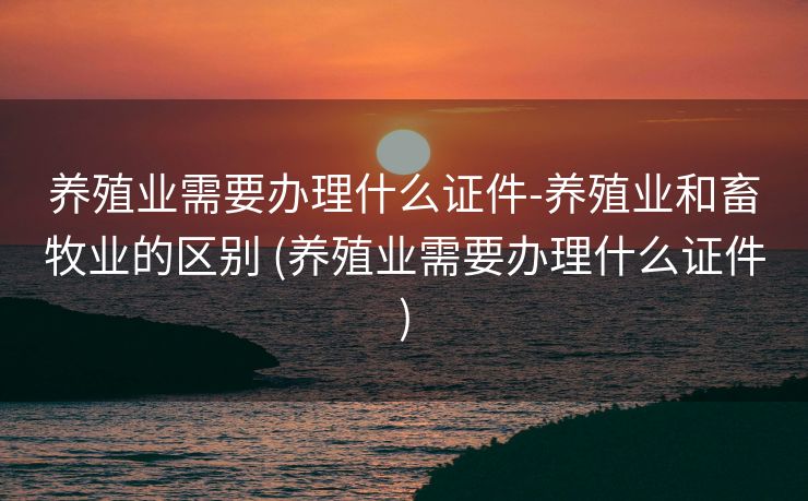 养殖业需要办理什么证件-养殖业和畜牧业的区别 (养殖业需要办理什么证件)