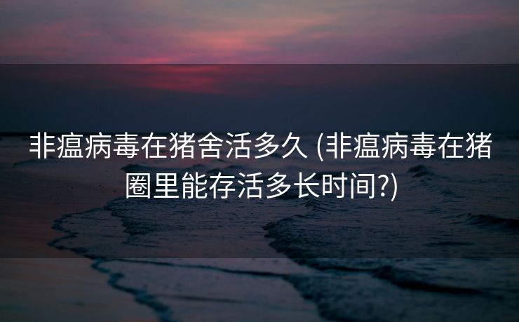 非瘟病毒在猪舍活多久 (非瘟病毒在猪圈里能存活多长时间?)
