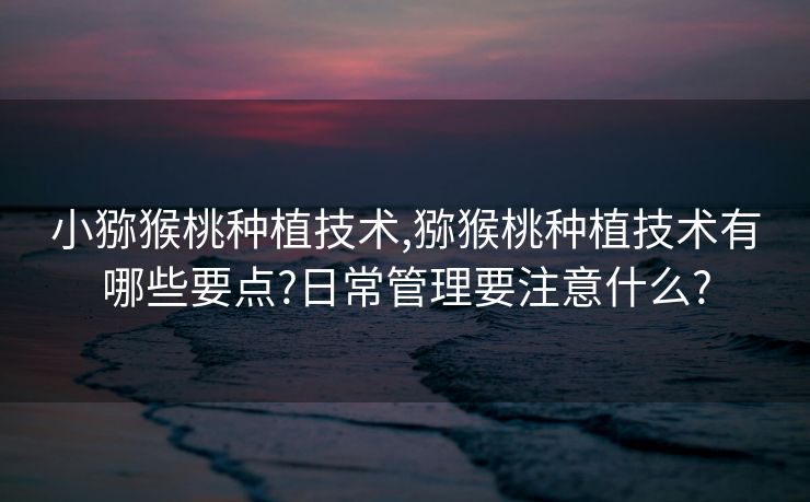 小猕猴桃种植技术,猕猴桃种植技术有哪些要点?日常管理要注意什么?