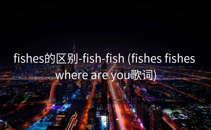 fishes的区别-fish-fish (fishes fishes where are you歌词)