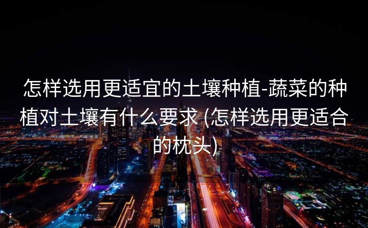 怎样选用更适宜的土壤种植-蔬菜的种植对土壤有什么要求 (怎样选用更适合的枕头)