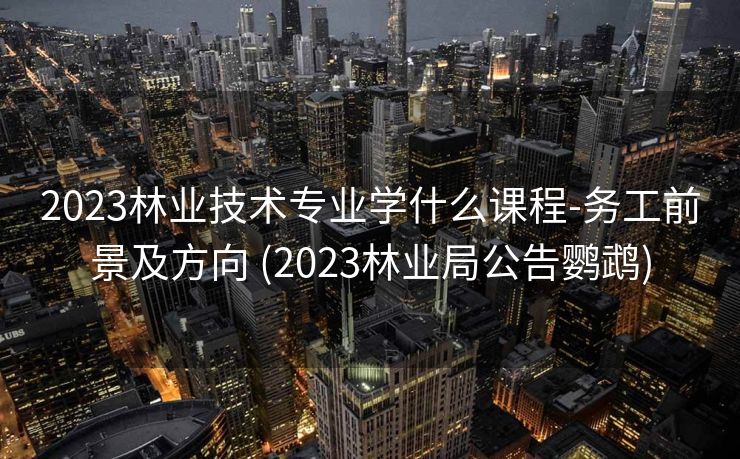 2023林业技术专业学什么课程-务工前景及方向 (2023林业局公告鹦鹉)