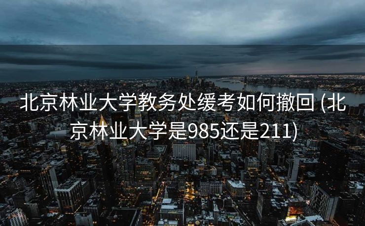 北京林业大学教务处缓考如何撤回 (北京林业大学是985还是211)