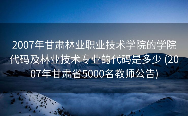 2007年甘肃林业职业技术学院的学院代码及林业技术专业的代码是多少 (2007年甘肃省5000名教师公告)