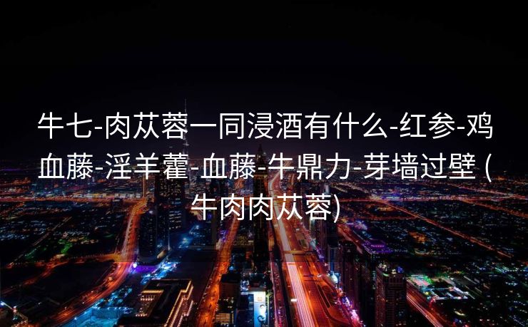 牛七-肉苁蓉一同浸酒有什么-红参-鸡血藤-淫羊藿-血藤-牛鼎力-芽墙过壁 (牛肉肉苁蓉)