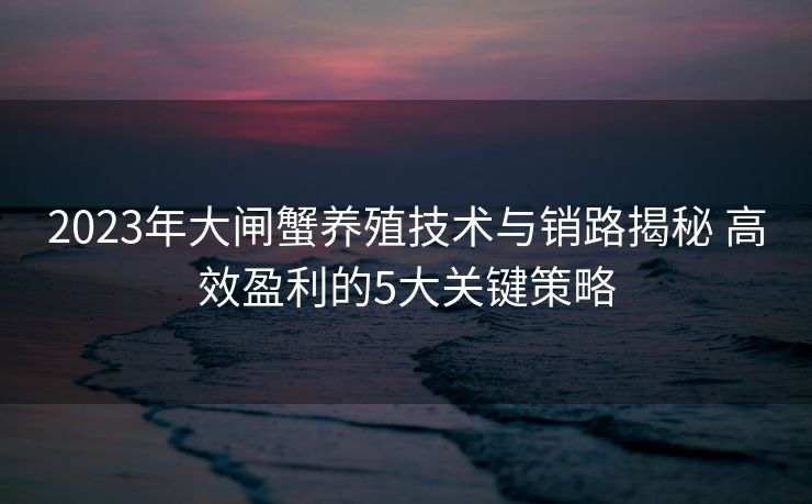 2023年大闸蟹养殖技术与销路揭秘 高效盈利的5大关键策略