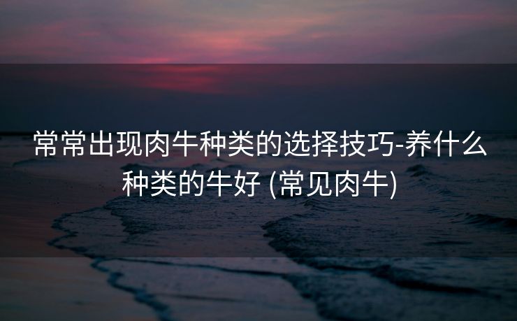 常常出现肉牛种类的选择技巧-养什么种类的牛好 (常见肉牛)