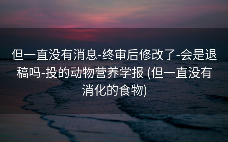 但一直没有消息-终审后修改了-会是退稿吗-投的动物营养学报 (但一直没有消化的食物)