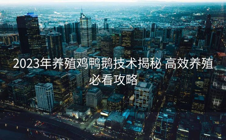 2023年养殖鸡鸭鹅技术揭秘 高效养殖必看攻略
