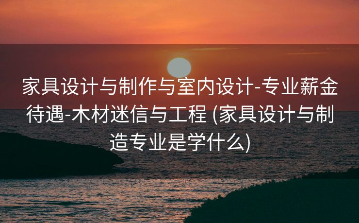 家具设计与制作与室内设计-专业薪金待遇-木材迷信与工程 (家具设计与制造专业是学什么)