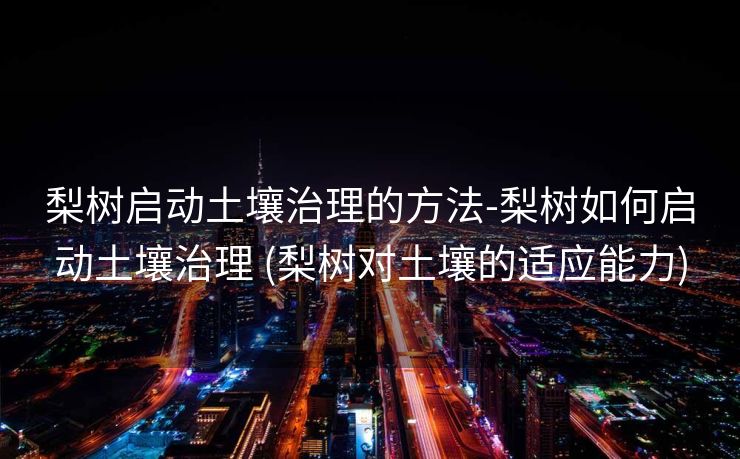 梨树启动土壤治理的方法-梨树如何启动土壤治理 (梨树对土壤的适应能力)