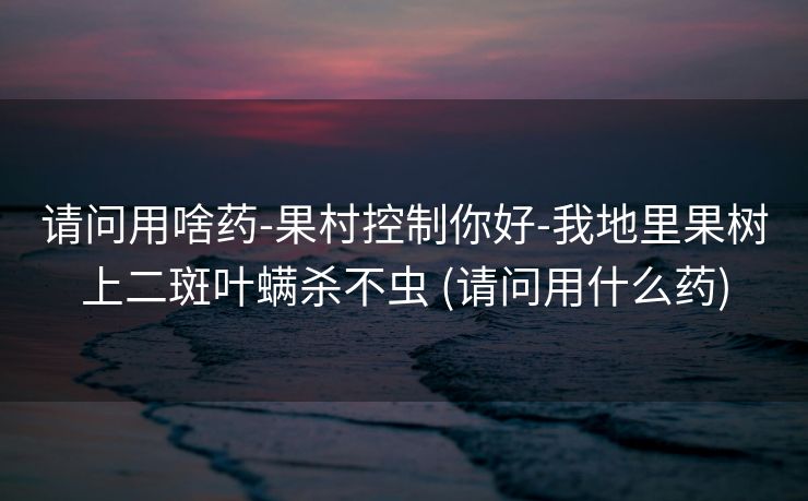 请问用啥药-果村控制你好-我地里果树上二斑叶螨杀不虫 (请问用什么药)