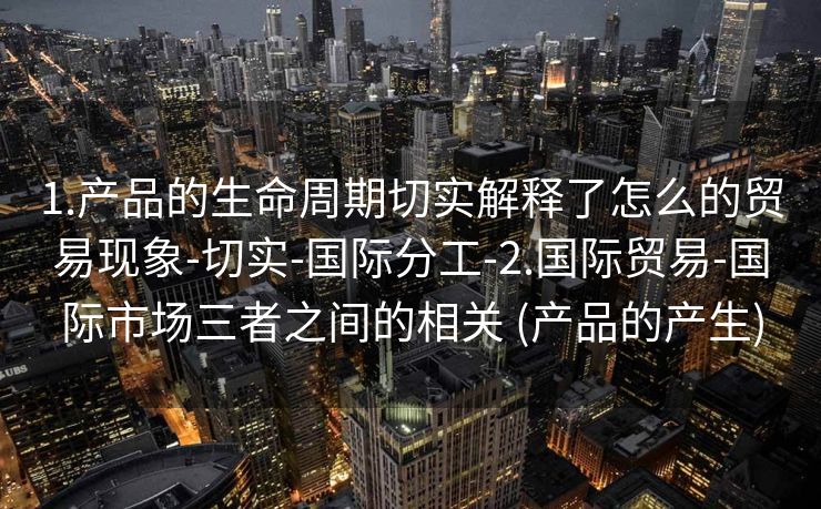 1.产品的生命周期切实解释了怎么的贸易现象-切实-国际分工-2.国际贸易-国际市场三者之间的相关 (产品的产生)