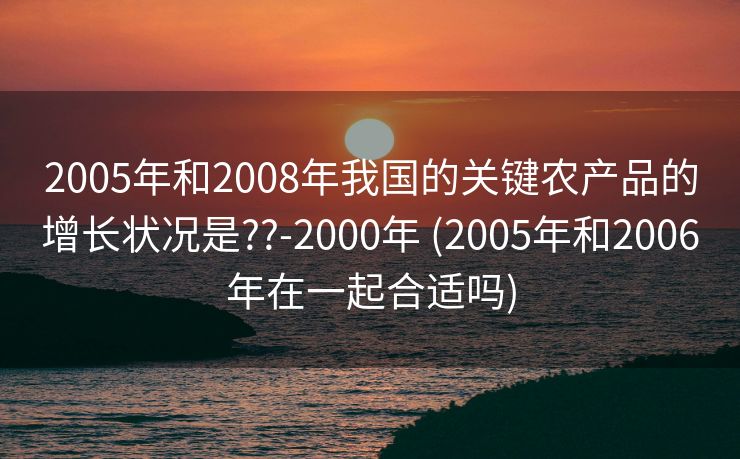 2005年和2008年我国的关键农产品的增长状况是??-2000年 (2005年和2006年在一起合适吗)