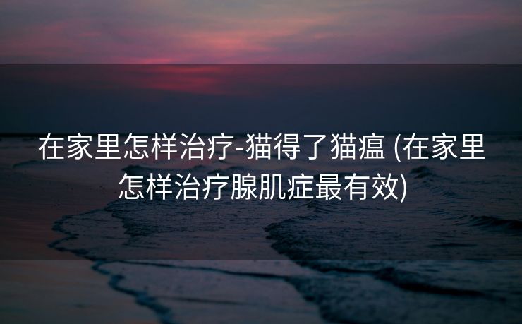 在家里怎样治疗-猫得了猫瘟 (在家里怎样治疗腺肌症最有效)