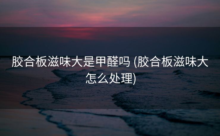 胶合板滋味大是甲醛吗 (胶合板滋味大怎么处理)