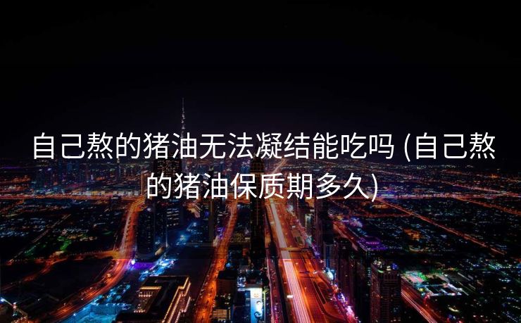 自己熬的猪油无法凝结能吃吗 (自己熬的猪油保质期多久)