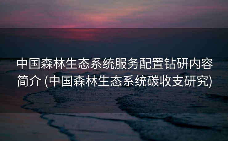 中国森林生态系统服务配置钻研内容简介 (中国森林生态系统碳收支研究)