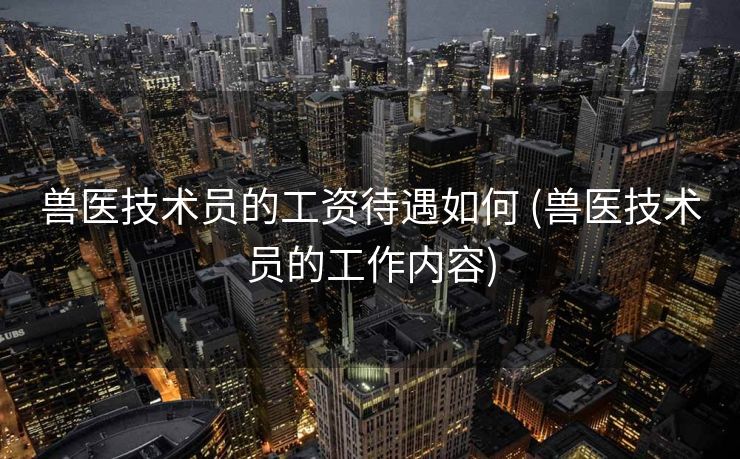兽医技术员的工资待遇如何 (兽医技术员的工作内容)