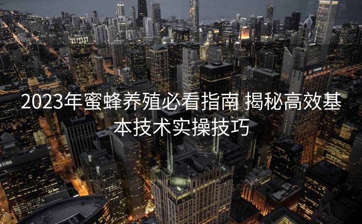 2023年蜜蜂养殖必看指南 揭秘高效基本技术实操技巧