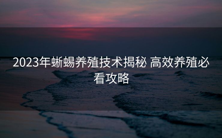 2023年蜥蜴养殖技术揭秘 高效养殖必看攻略 2023年蜥蜴养殖技术揭秘 高效养殖必看攻略