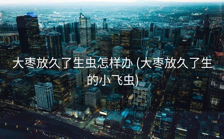 大枣放久了生虫怎样办 (大枣放久了生的小飞虫)