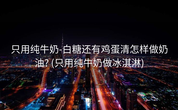 只用纯牛奶-白糖还有鸡蛋清怎样做奶油? (只用纯牛奶做冰淇淋)