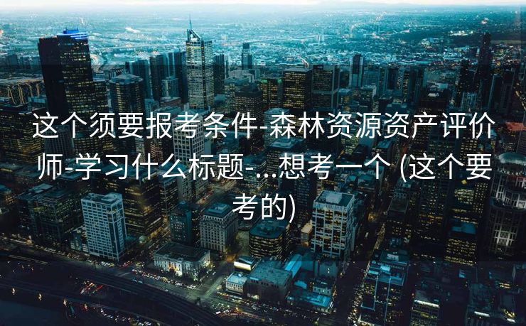 这个须要报考条件-森林资源资产评价师-学习什么标题-...想考一个 (这个要考的)