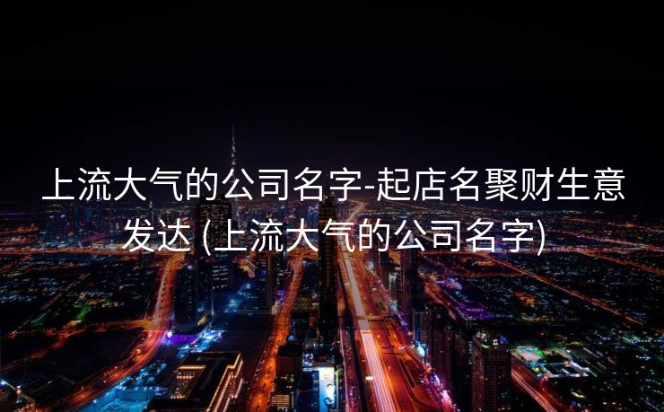 上流大气的公司名字-起店名聚财生意发达 (上流大气的公司名字)