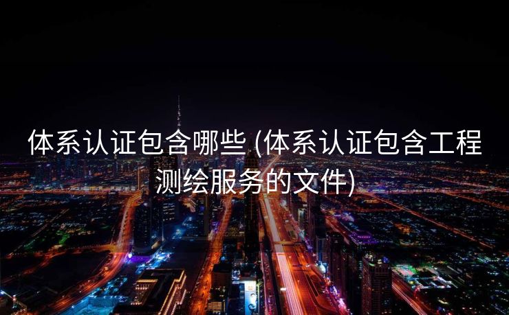 体系认证包含哪些 (体系认证包含工程测绘服务的文件)