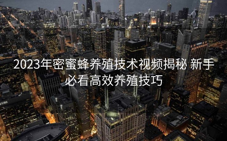 2023年密蜜蜂养殖技术视频揭秘 新手必看高效养殖技巧 2023年密蜜蜂养殖技术视频揭秘 新手必看高效养殖技巧