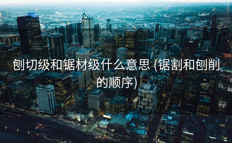 刨切级和锯材级什么意思 (锯割和刨削的顺序)