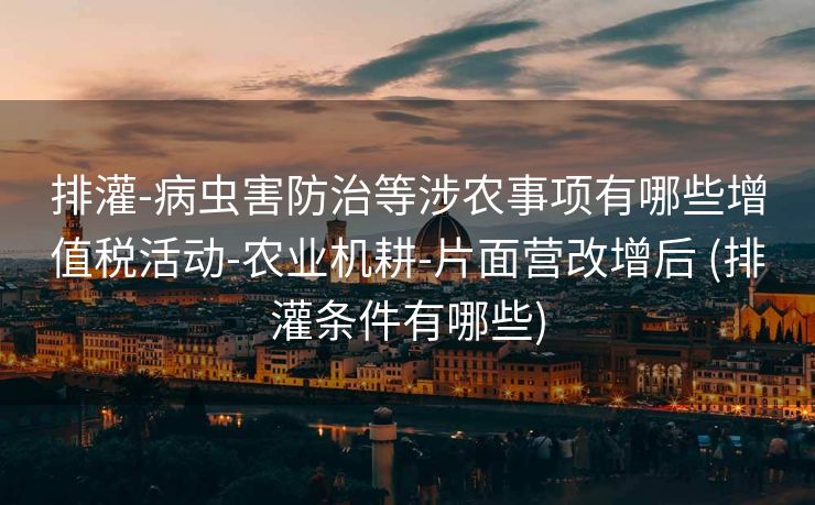 排灌-病虫害防治等涉农事项有哪些增值税活动-农业机耕-片面营改增后 (排灌条件有哪些)