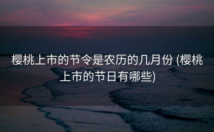 樱桃上市的节令是农历的几月份 (樱桃上市的节日有哪些)