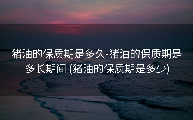 猪油的保质期是多久-猪油的保质期是多长期间 (猪油的保质期是多少)