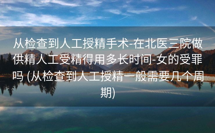 从检查到人工授精手术-在北医三院做供精人工受精得用多长时间-女的受罪吗 (从检查到人工授精一般需要几个周期)